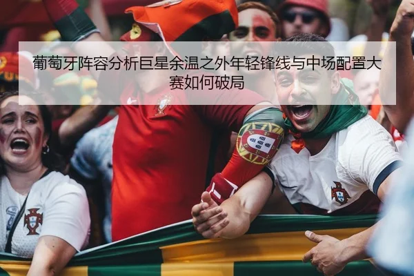葡萄牙阵容分析巨星余温之外年轻锋线与中场配置大赛如何破局